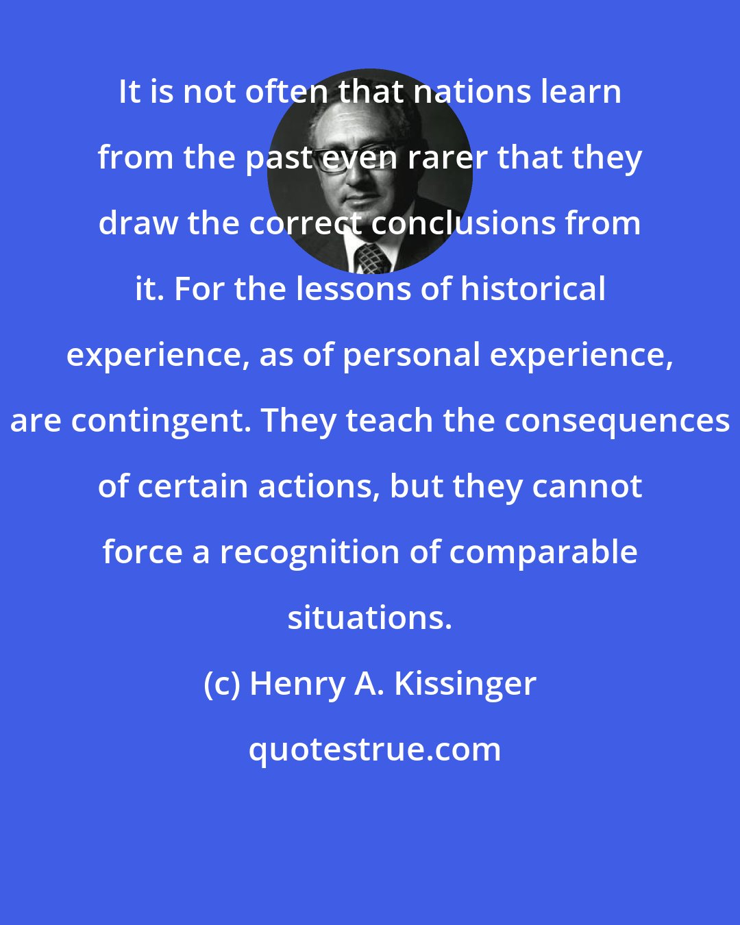 Henry A. Kissinger: It is not often that nations learn from the past even rarer that they draw the correct conclusions from it. For the lessons of historical experience, as of personal experience, are contingent. They teach the consequences of certain actions, but they cannot force a recognition of comparable situations.