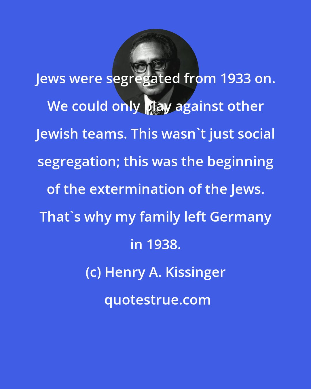 Henry A. Kissinger: Jews were segregated from 1933 on. We could only play against other Jewish teams. This wasn't just social segregation; this was the beginning of the extermination of the Jews. That's why my family left Germany in 1938.