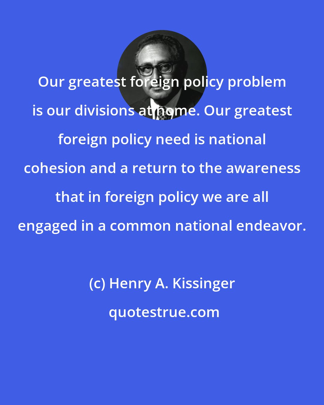 Henry A. Kissinger: Our greatest foreign policy problem is our divisions at home. Our greatest foreign policy need is national cohesion and a return to the awareness that in foreign policy we are all engaged in a common national endeavor.