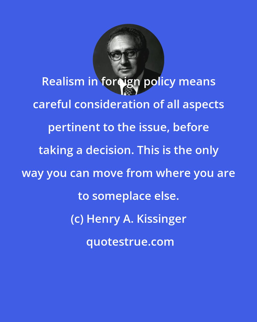 Henry A. Kissinger: Realism in foreign policy means careful consideration of all aspects pertinent to the issue, before taking a decision. This is the only way you can move from where you are to someplace else.