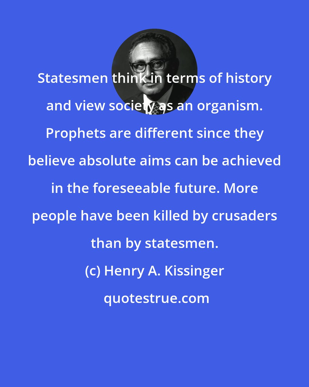 Henry A. Kissinger: Statesmen think in terms of history and view society as an organism. Prophets are different since they believe absolute aims can be achieved in the foreseeable future. More people have been killed by crusaders than by statesmen.