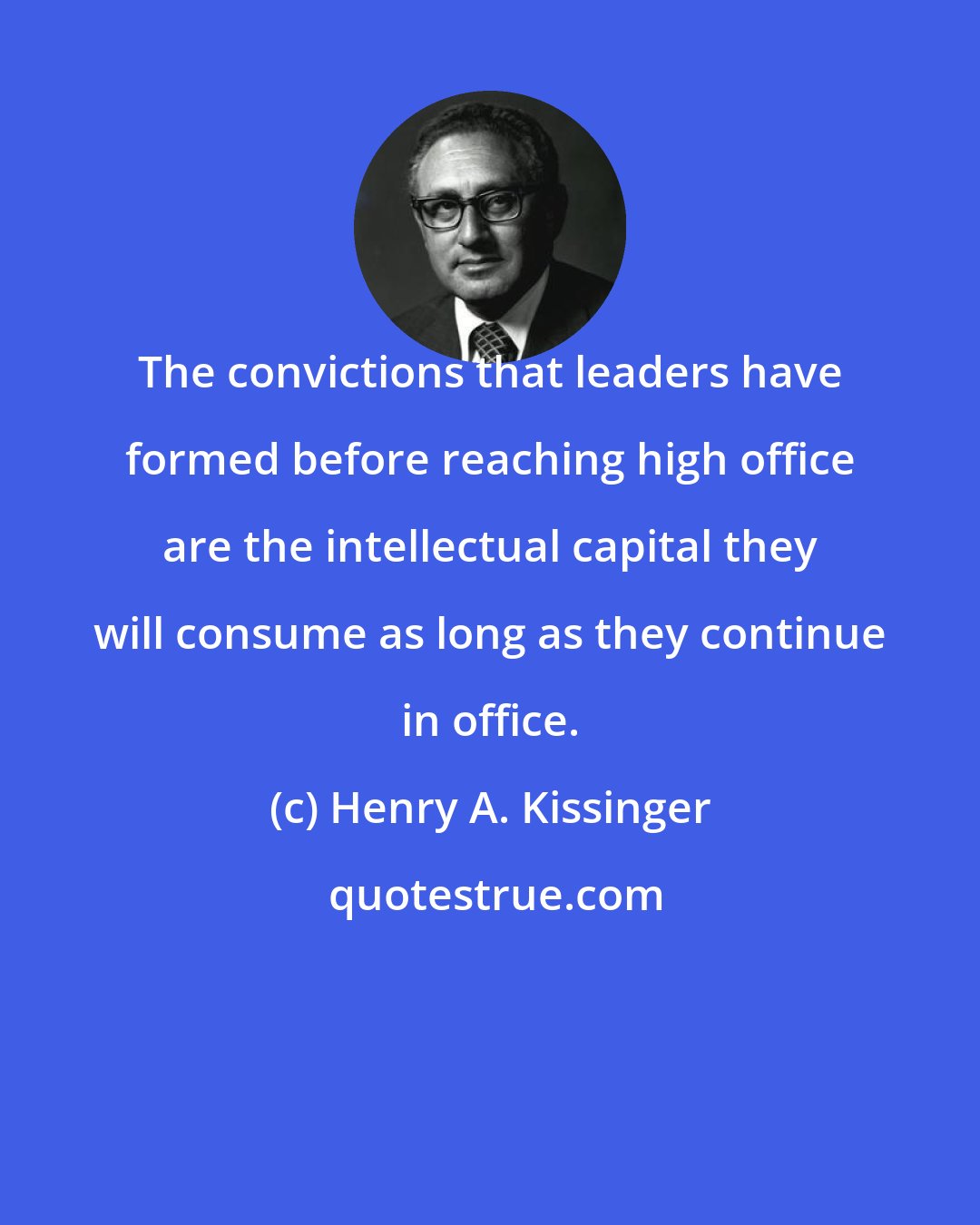 Henry A. Kissinger: The convictions that leaders have formed before reaching high office are the intellectual capital they will consume as long as they continue in office.