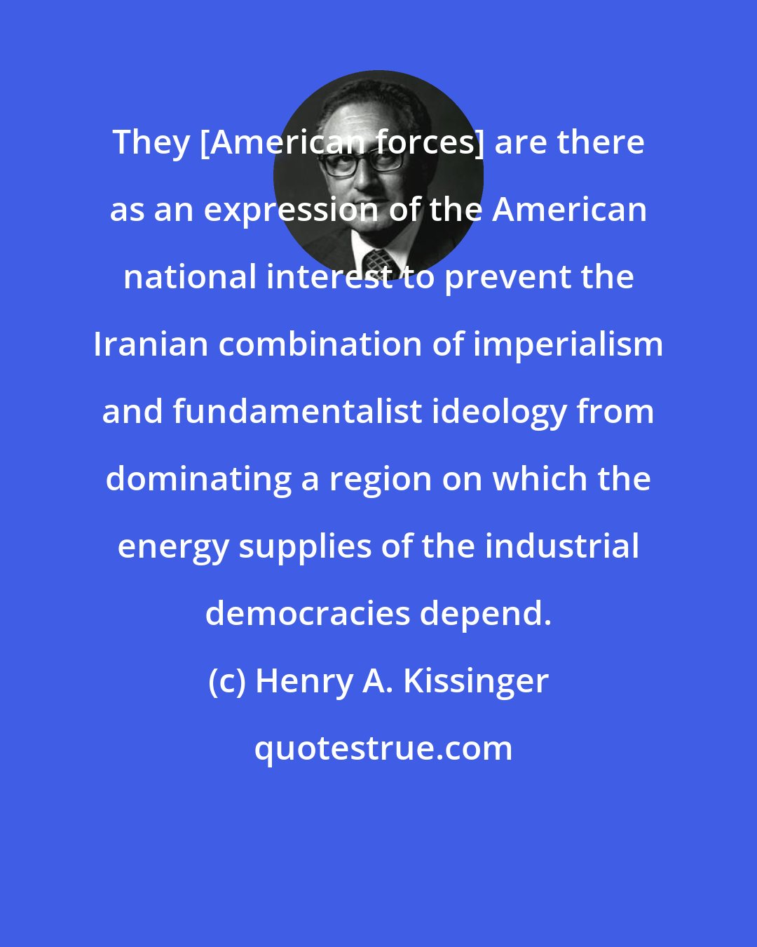 Henry A. Kissinger: They [American forces] are there as an expression of the American national interest to prevent the Iranian combination of imperialism and fundamentalist ideology from dominating a region on which the energy supplies of the industrial democracies depend.