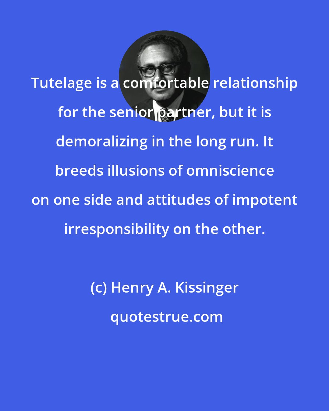 Henry A. Kissinger: Tutelage is a comfortable relationship for the senior partner, but it is demoralizing in the long run. It breeds illusions of omniscience on one side and attitudes of impotent irresponsibility on the other.