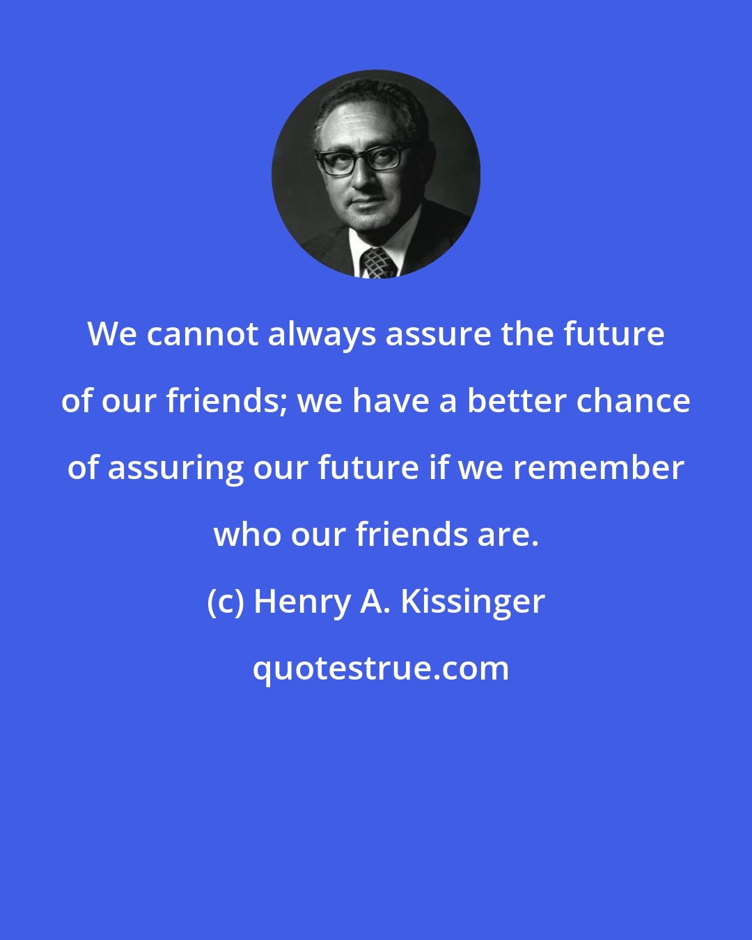 Henry A. Kissinger: We cannot always assure the future of our friends; we have a better chance of assuring our future if we remember who our friends are.