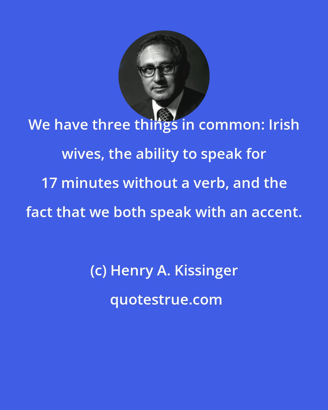 Henry A. Kissinger: We have three things in common: Irish wives, the ability to speak for 17 minutes without a verb, and the fact that we both speak with an accent.