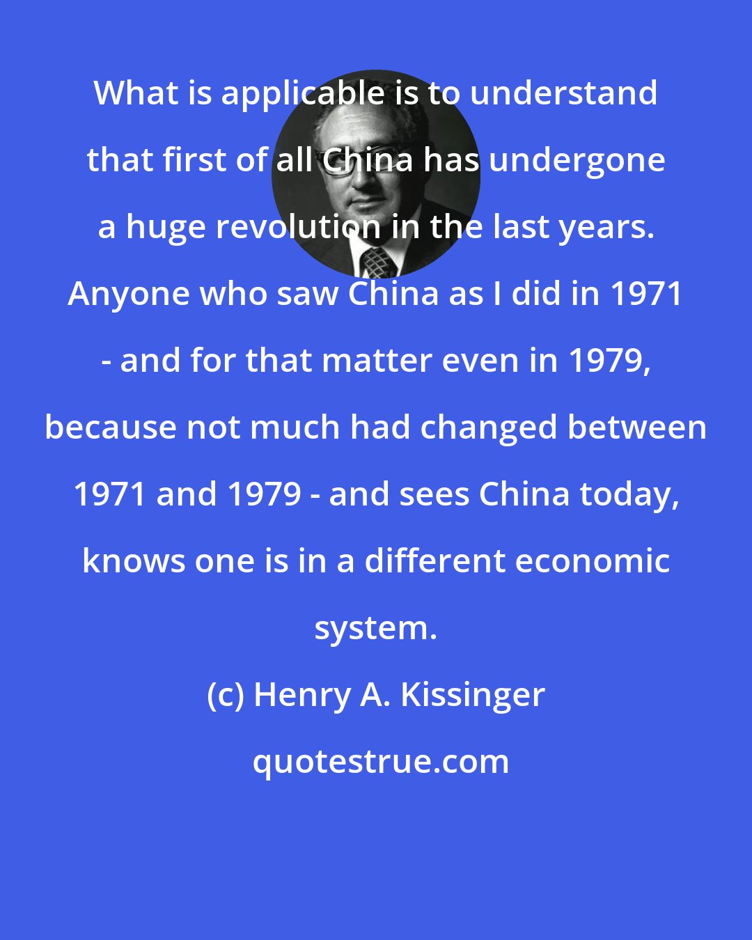 Henry A. Kissinger: What is applicable is to understand that first of all China has undergone a huge revolution in the last years. Anyone who saw China as I did in 1971 - and for that matter even in 1979, because not much had changed between 1971 and 1979 - and sees China today, knows one is in a different economic system.