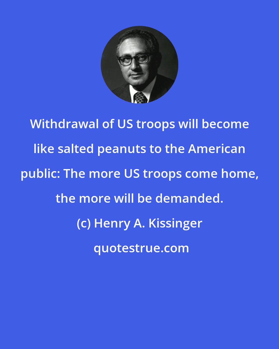 Henry A. Kissinger: Withdrawal of US troops will become like salted peanuts to the American public: The more US troops come home, the more will be demanded.