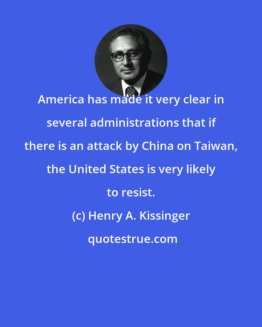 Henry A. Kissinger: America has made it very clear in several administrations that if there is an attack by China on Taiwan, the United States is very likely to resist.