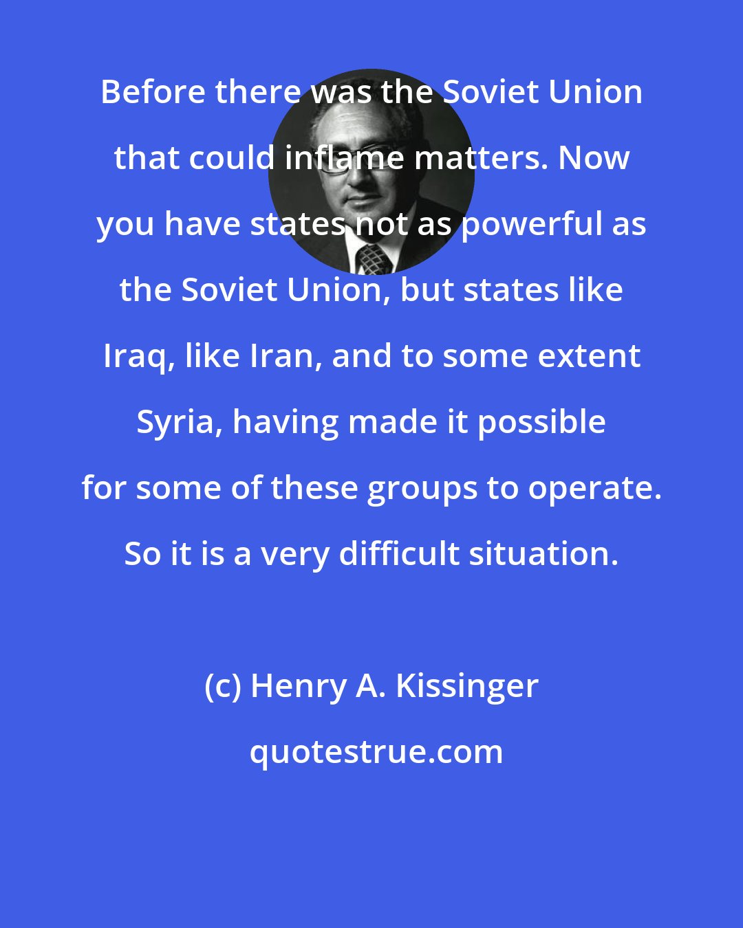 Henry A. Kissinger: Before there was the Soviet Union that could inflame matters. Now you have states not as powerful as the Soviet Union, but states like Iraq, like Iran, and to some extent Syria, having made it possible for some of these groups to operate. So it is a very difficult situation.