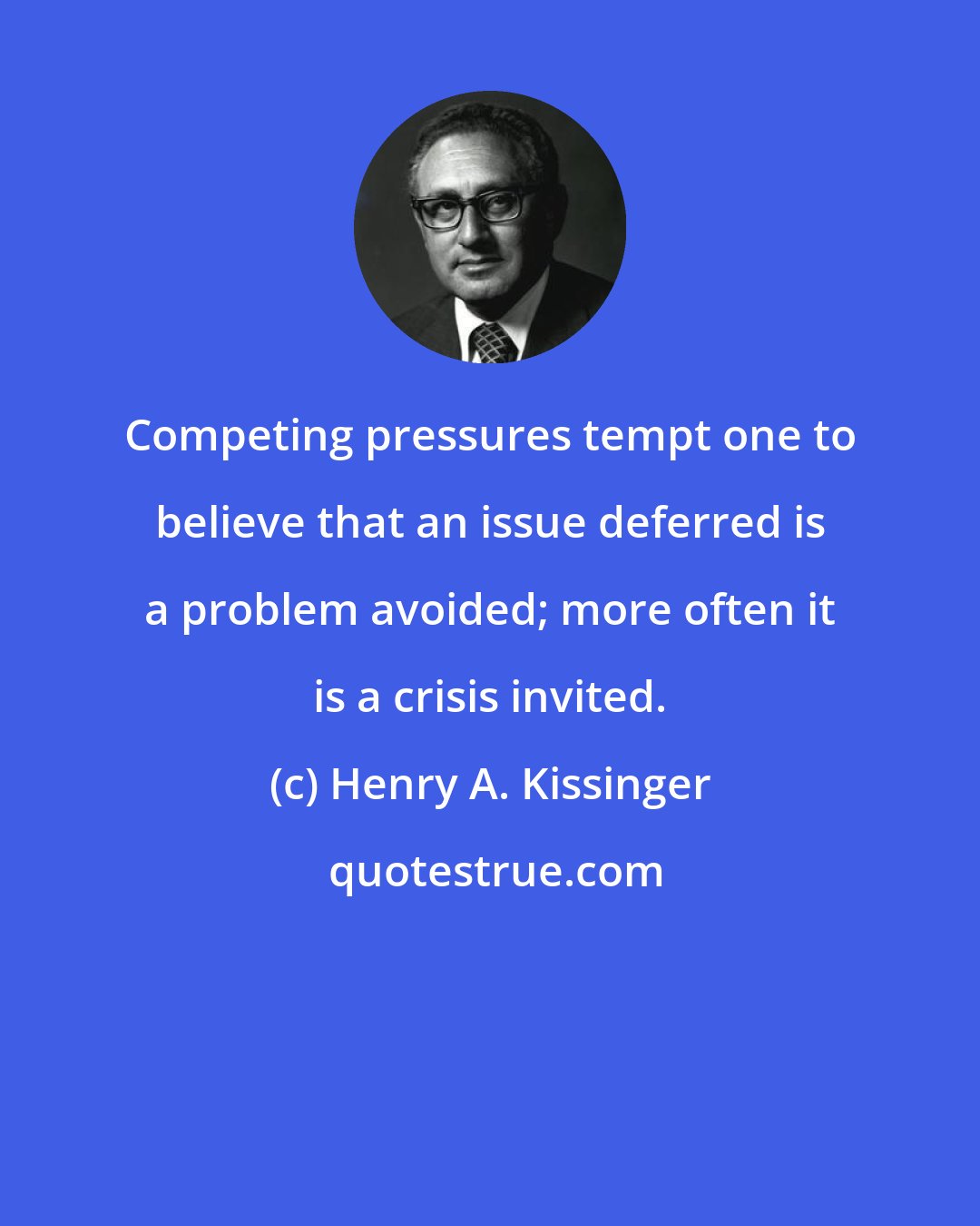 Henry A. Kissinger: Competing pressures tempt one to believe that an issue deferred is a problem avoided; more often it is a crisis invited.