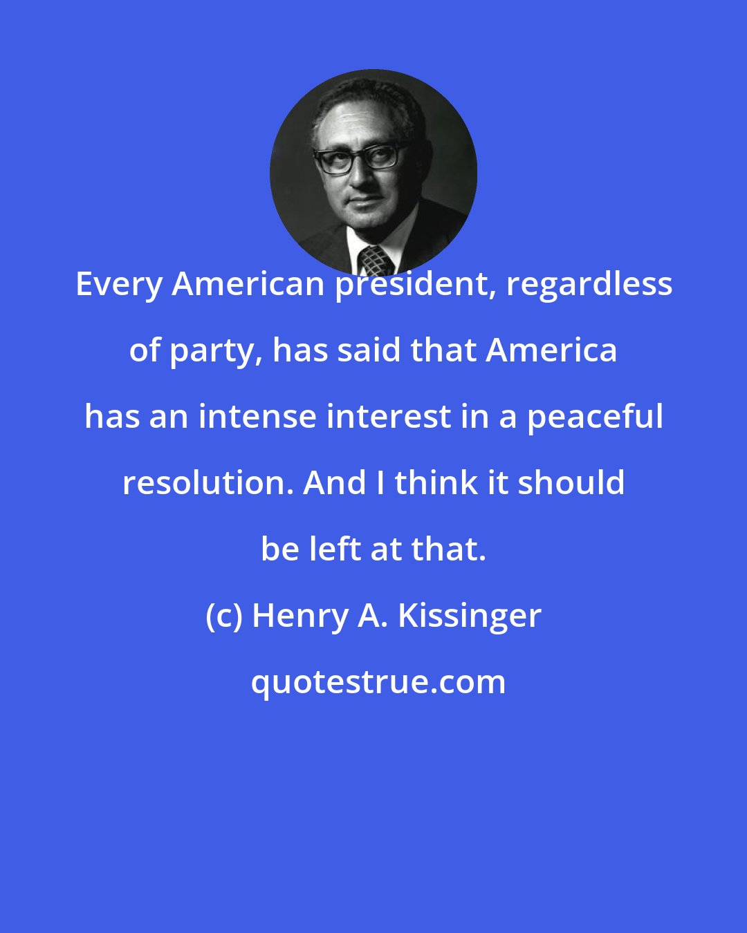 Henry A. Kissinger: Every American president, regardless of party, has said that America has an intense interest in a peaceful resolution. And I think it should be left at that.