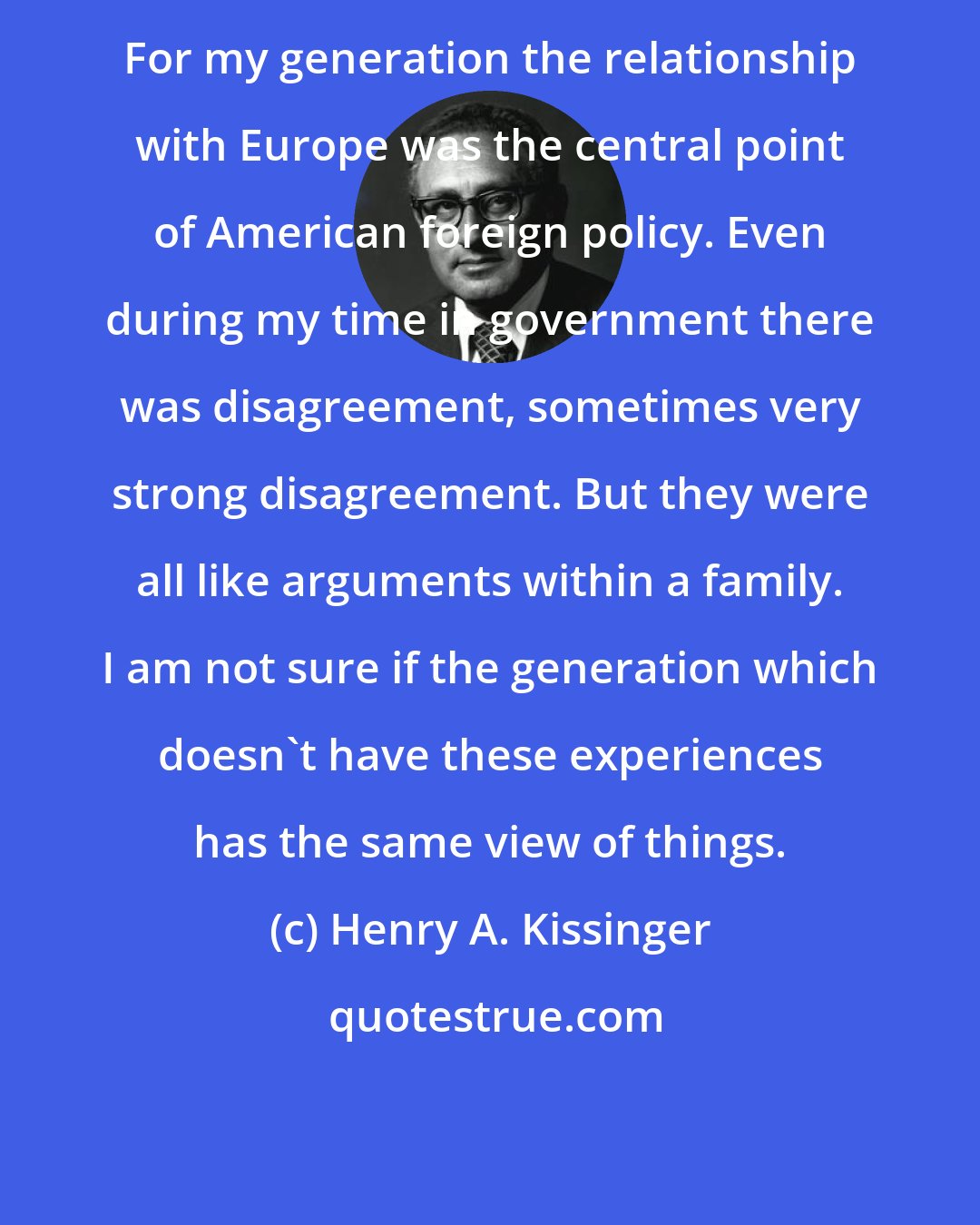 Henry A. Kissinger: For my generation the relationship with Europe was the central point of American foreign policy. Even during my time in government there was disagreement, sometimes very strong disagreement. But they were all like arguments within a family. I am not sure if the generation which doesn't have these experiences has the same view of things.