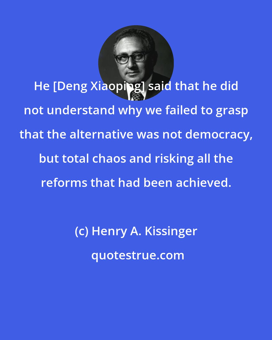 Henry A. Kissinger: He [Deng Xiaoping] said that he did not understand why we failed to grasp that the alternative was not democracy, but total chaos and risking all the reforms that had been achieved.