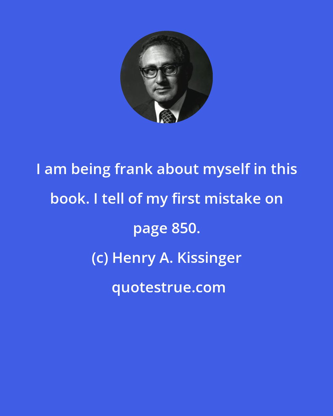 Henry A. Kissinger: I am being frank about myself in this book. I tell of my first mistake on page 850.