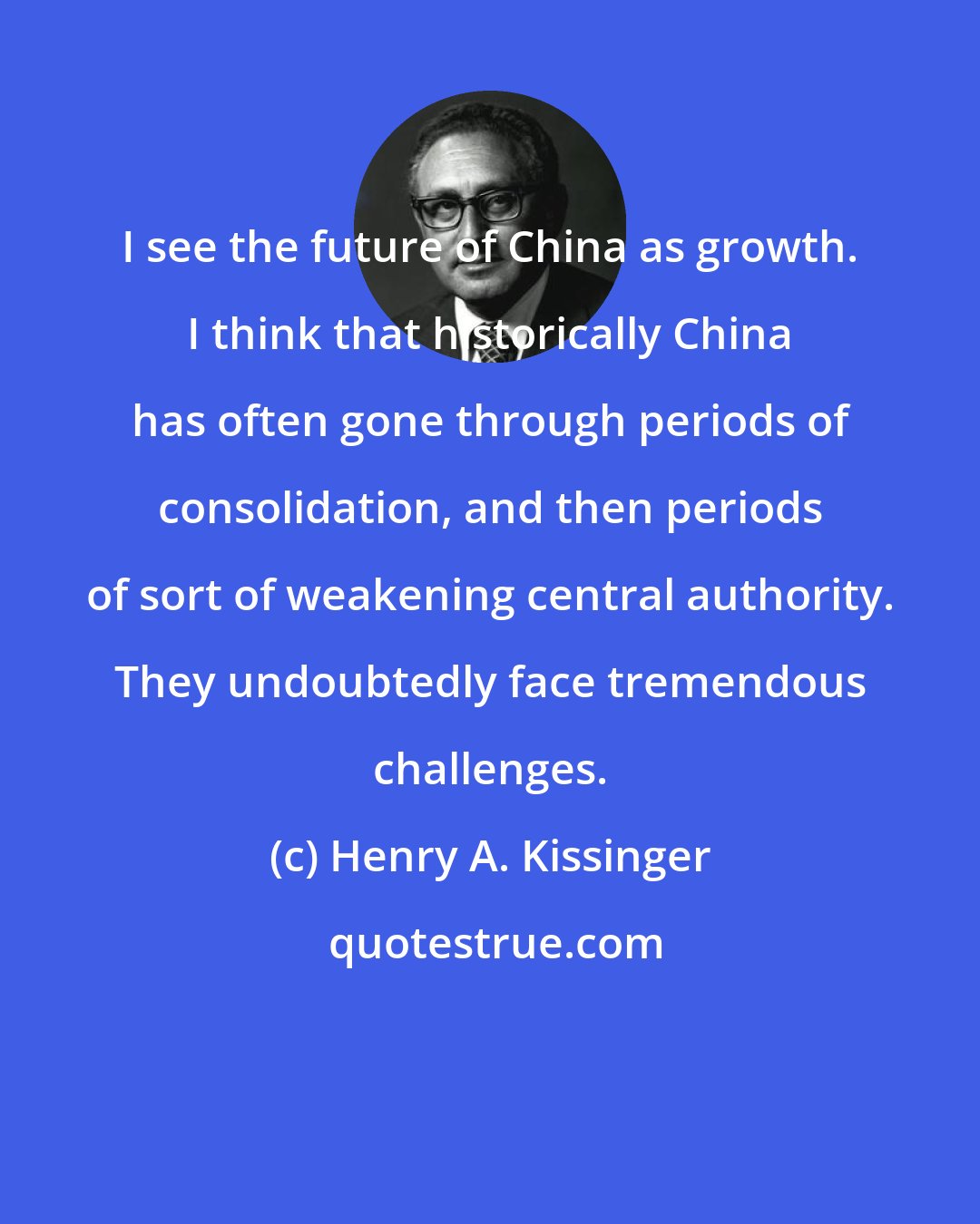 Henry A. Kissinger: I see the future of China as growth. I think that historically China has often gone through periods of consolidation, and then periods of sort of weakening central authority. They undoubtedly face tremendous challenges.