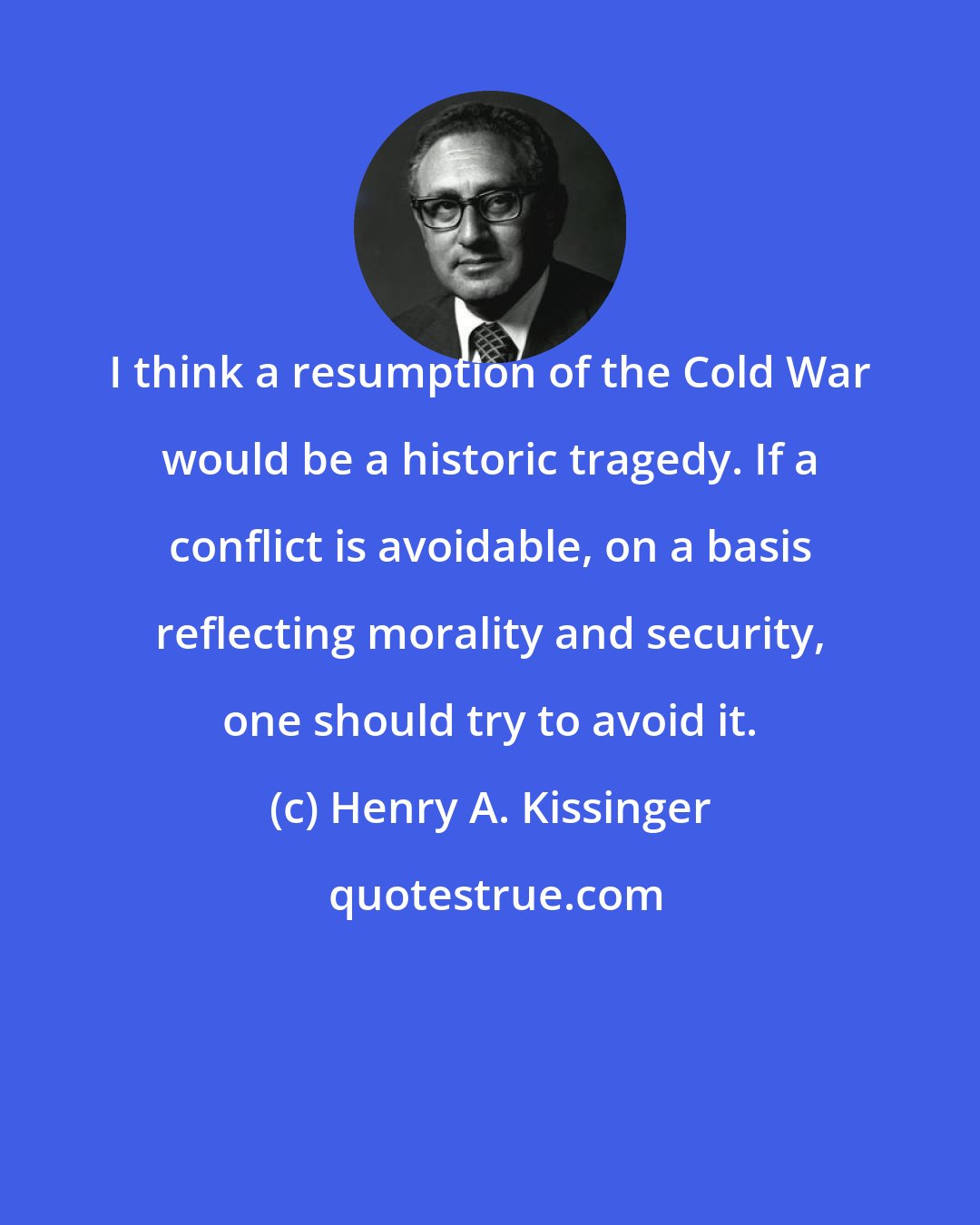 Henry A. Kissinger: I think a resumption of the Cold War would be a historic tragedy. If a conflict is avoidable, on a basis reflecting morality and security, one should try to avoid it.