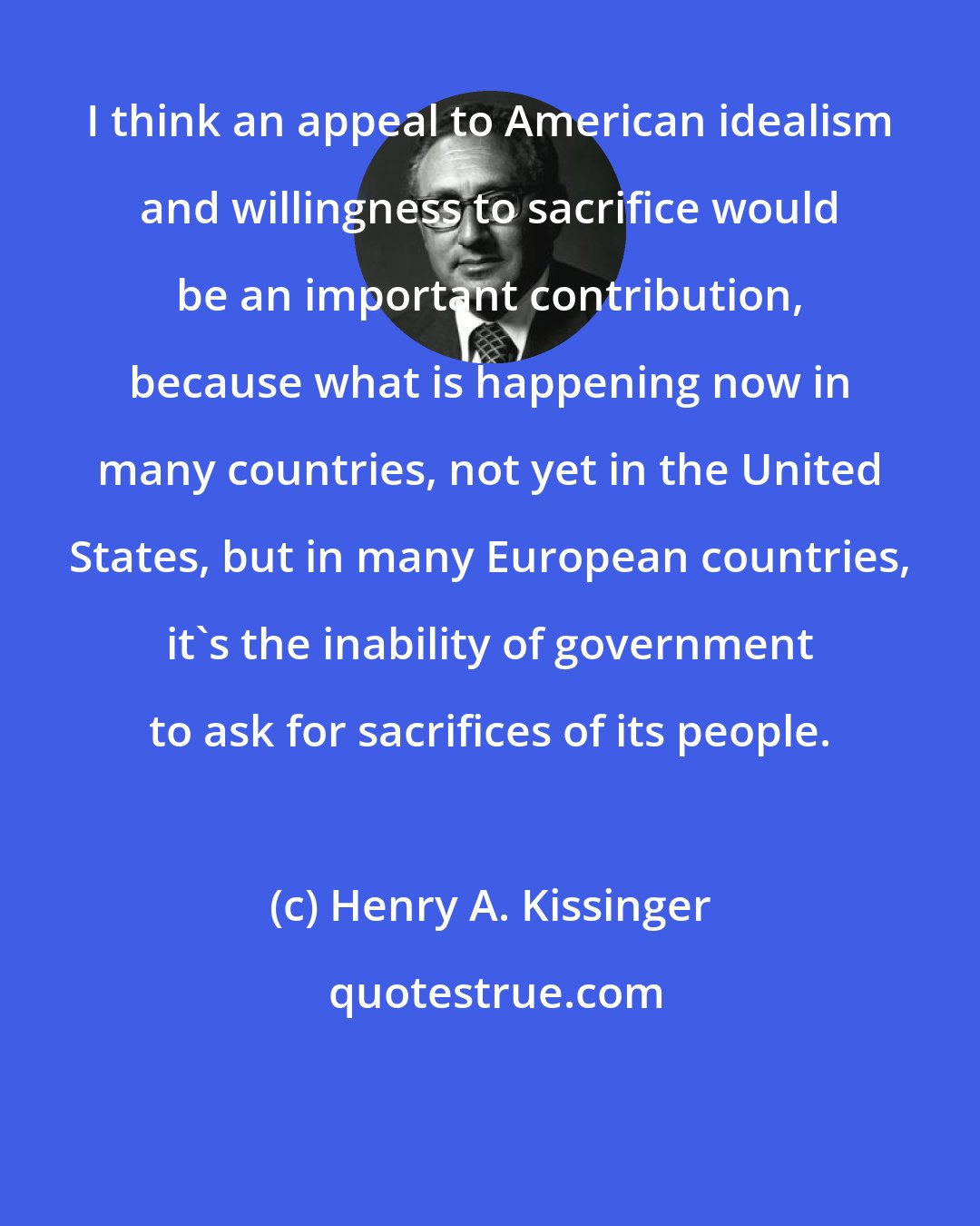 Henry A. Kissinger: I think an appeal to American idealism and willingness to sacrifice would be an important contribution, because what is happening now in many countries, not yet in the United States, but in many European countries, it's the inability of government to ask for sacrifices of its people.