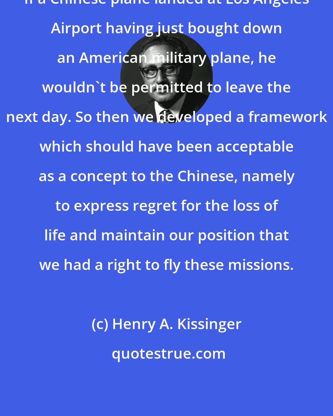Henry A. Kissinger: If a Chinese plane landed at Los Angeles Airport having just bought down an American military plane, he wouldn't be permitted to leave the next day. So then we developed a framework which should have been acceptable as a concept to the Chinese, namely to express regret for the loss of life and maintain our position that we had a right to fly these missions.