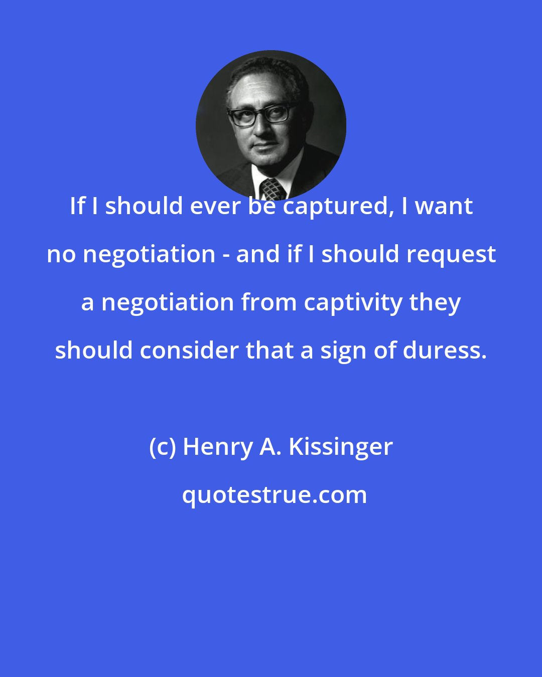 Henry A. Kissinger: If I should ever be captured, I want no negotiation - and if I should request a negotiation from captivity they should consider that a sign of duress.