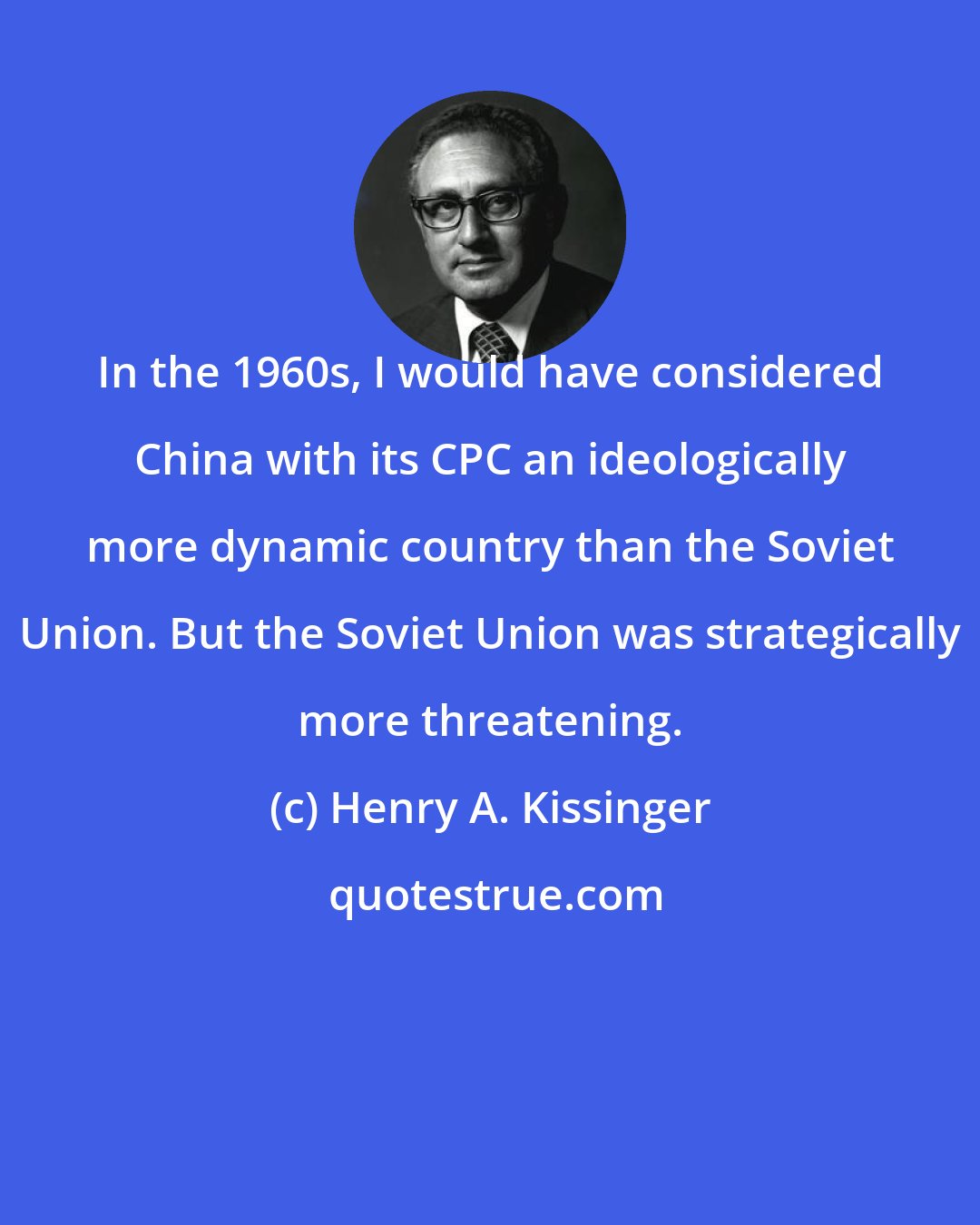 Henry A. Kissinger: In the 1960s, I would have considered China with its CPC an ideologically more dynamic country than the Soviet Union. But the Soviet Union was strategically more threatening.