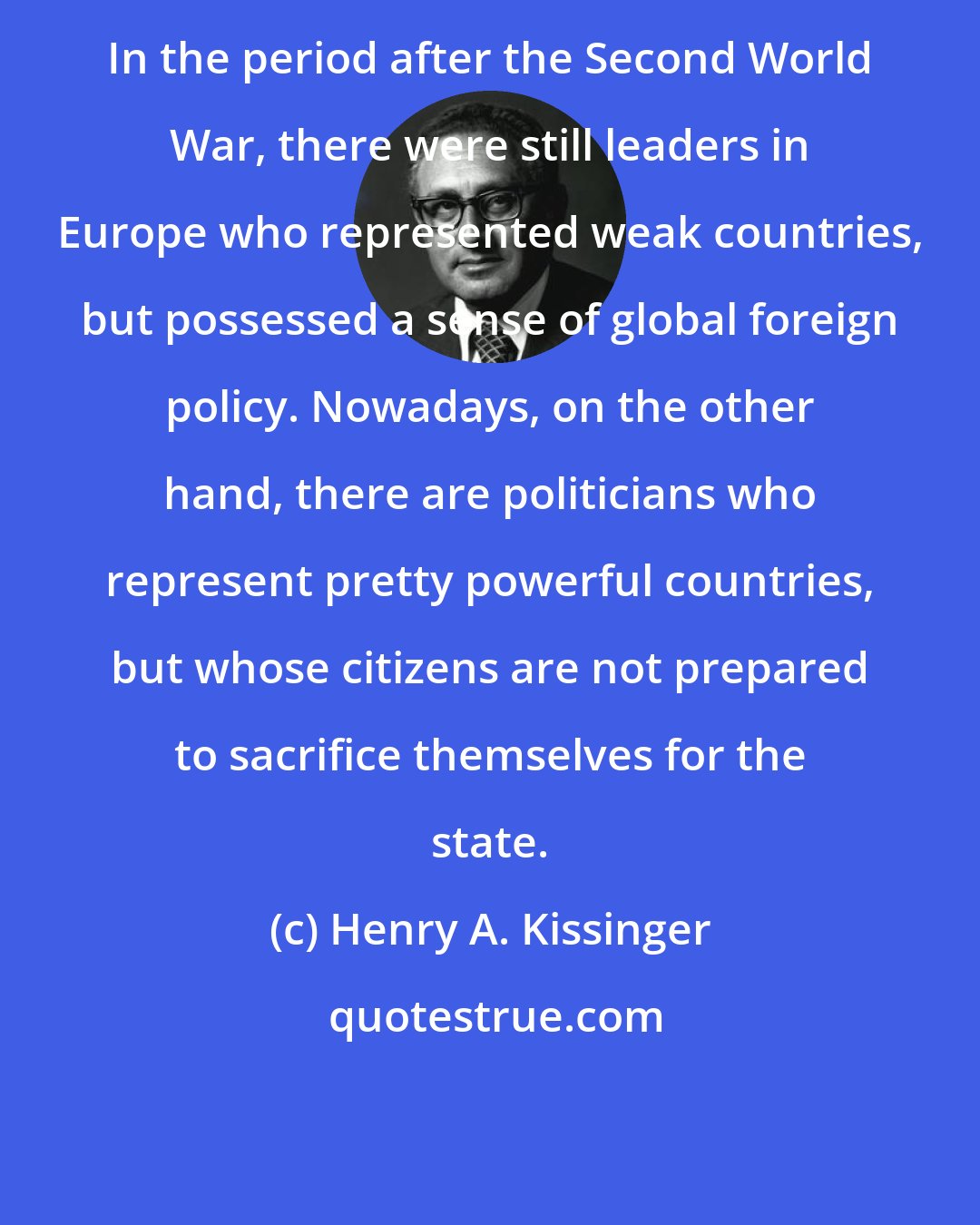 Henry A. Kissinger: In the period after the Second World War, there were still leaders in Europe who represented weak countries, but possessed a sense of global foreign policy. Nowadays, on the other hand, there are politicians who represent pretty powerful countries, but whose citizens are not prepared to sacrifice themselves for the state.