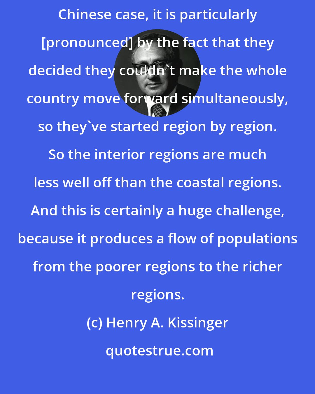 Henry A. Kissinger: Like any developing country, it has an inequality of wealth. In the Chinese case, it is particularly [pronounced] by the fact that they decided they couldn't make the whole country move forward simultaneously, so they've started region by region. So the interior regions are much less well off than the coastal regions. And this is certainly a huge challenge, because it produces a flow of populations from the poorer regions to the richer regions.