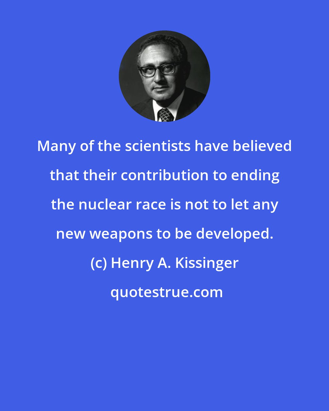 Henry A. Kissinger: Many of the scientists have believed that their contribution to ending the nuclear race is not to let any new weapons to be developed.