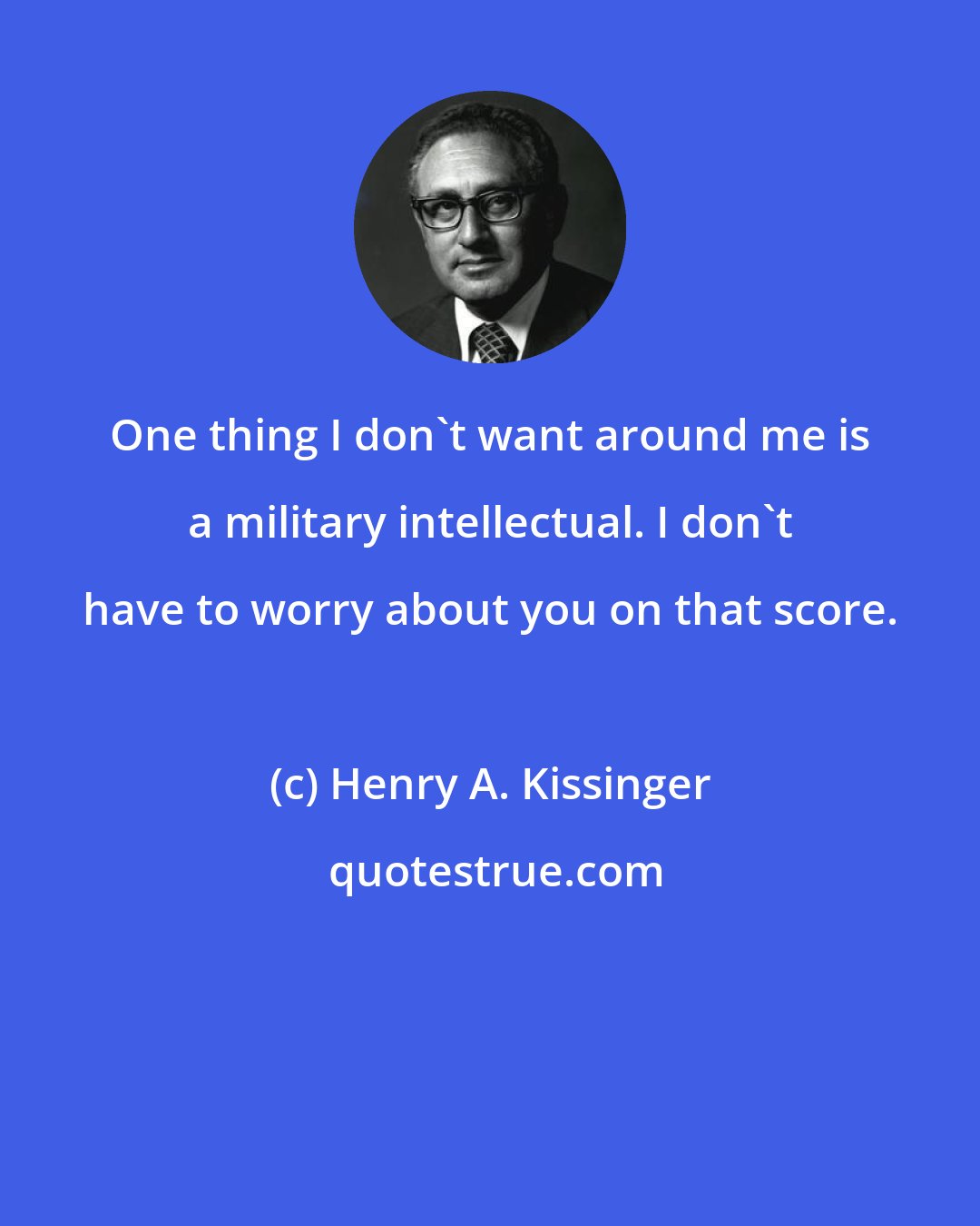 Henry A. Kissinger: One thing I don't want around me is a military intellectual. I don't have to worry about you on that score.