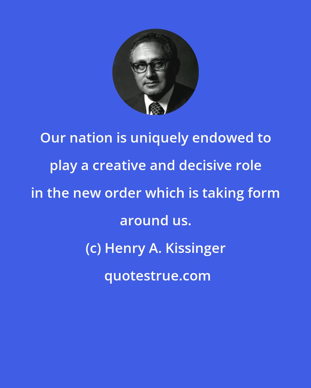 Henry A. Kissinger: Our nation is uniquely endowed to play a creative and decisive role in the new order which is taking form around us.