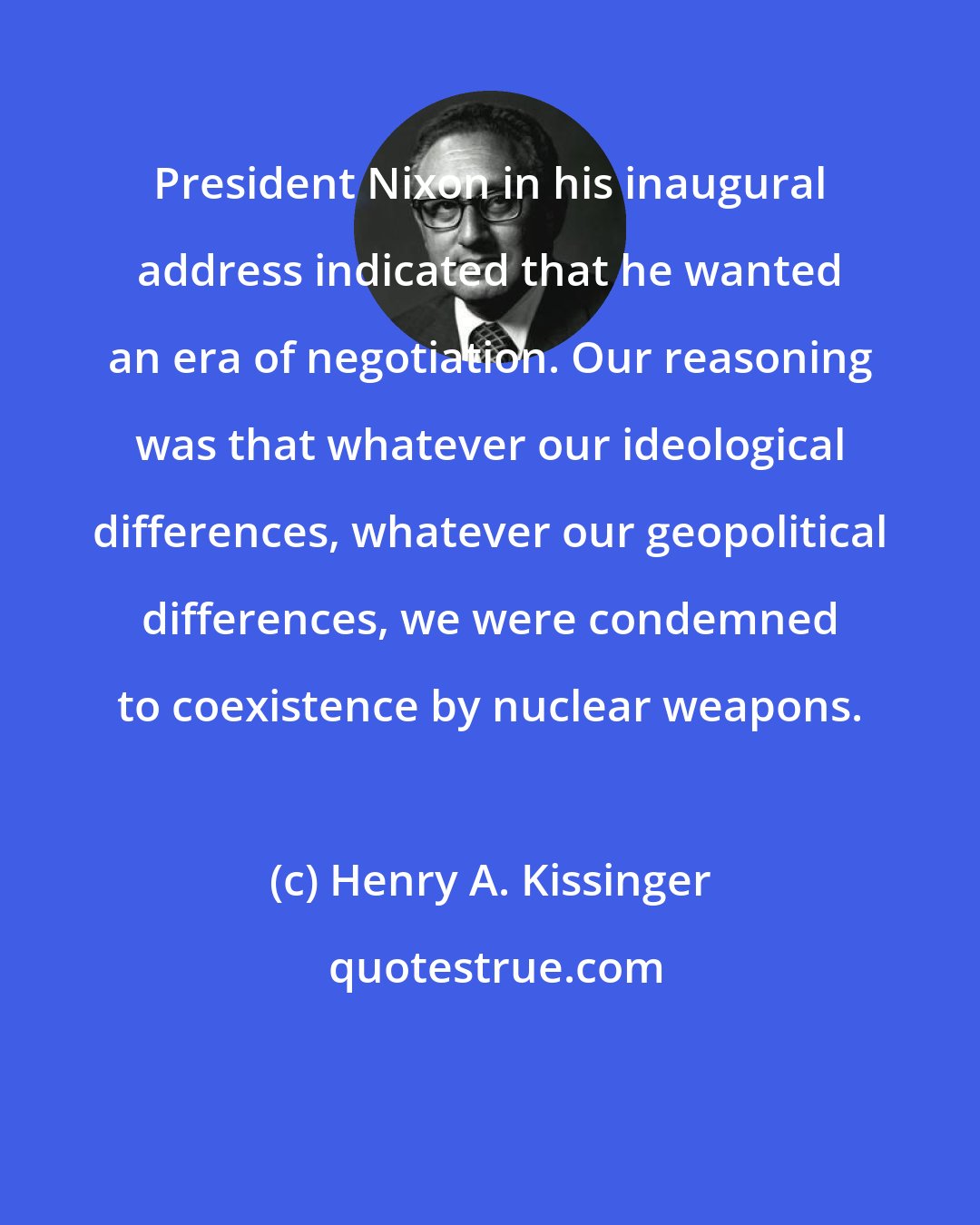 Henry A. Kissinger: President Nixon in his inaugural address indicated that he wanted an era of negotiation. Our reasoning was that whatever our ideological differences, whatever our geopolitical differences, we were condemned to coexistence by nuclear weapons.