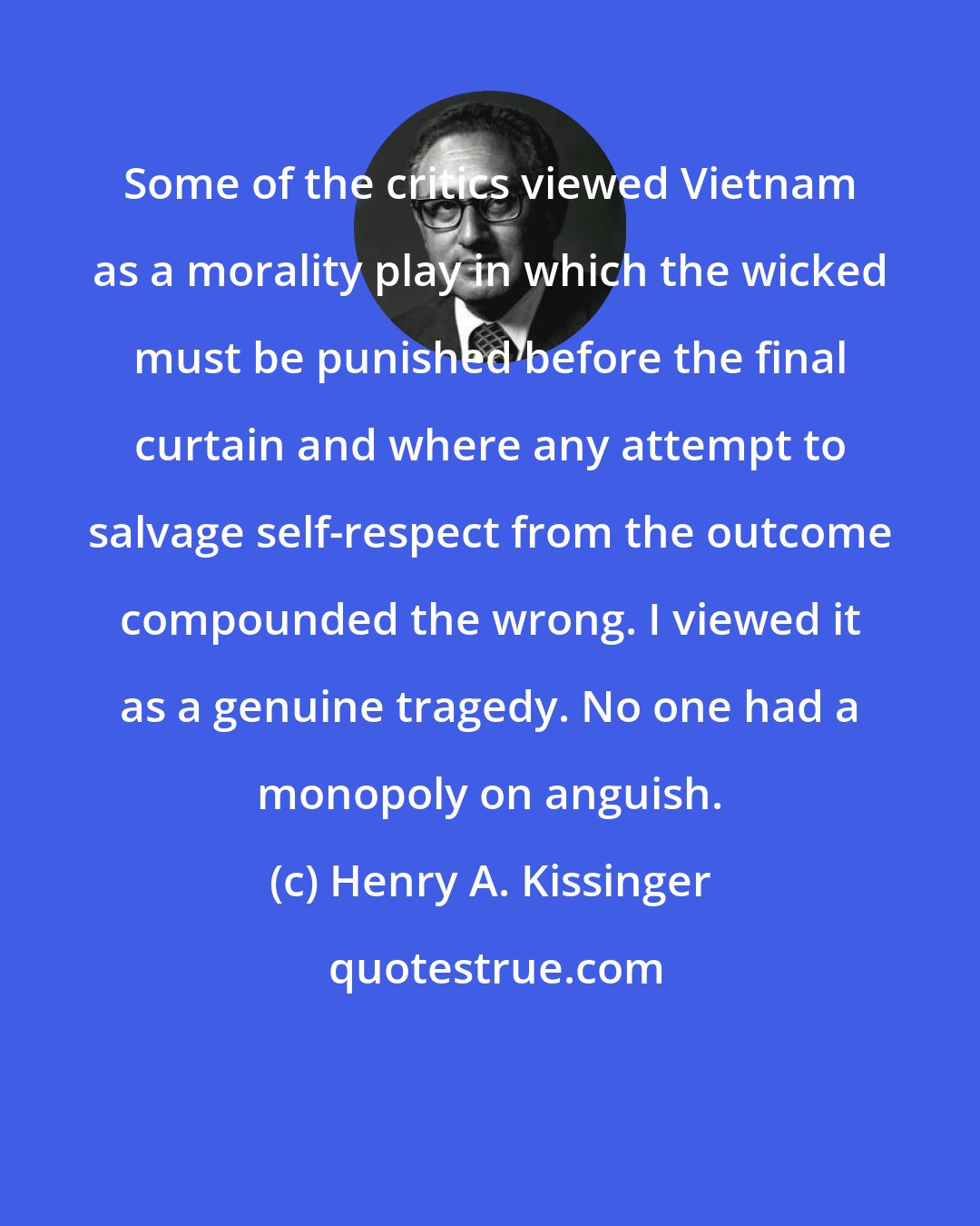 Henry A. Kissinger: Some of the critics viewed Vietnam as a morality play in which the wicked must be punished before the final curtain and where any attempt to salvage self-respect from the outcome compounded the wrong. I viewed it as a genuine tragedy. No one had a monopoly on anguish.