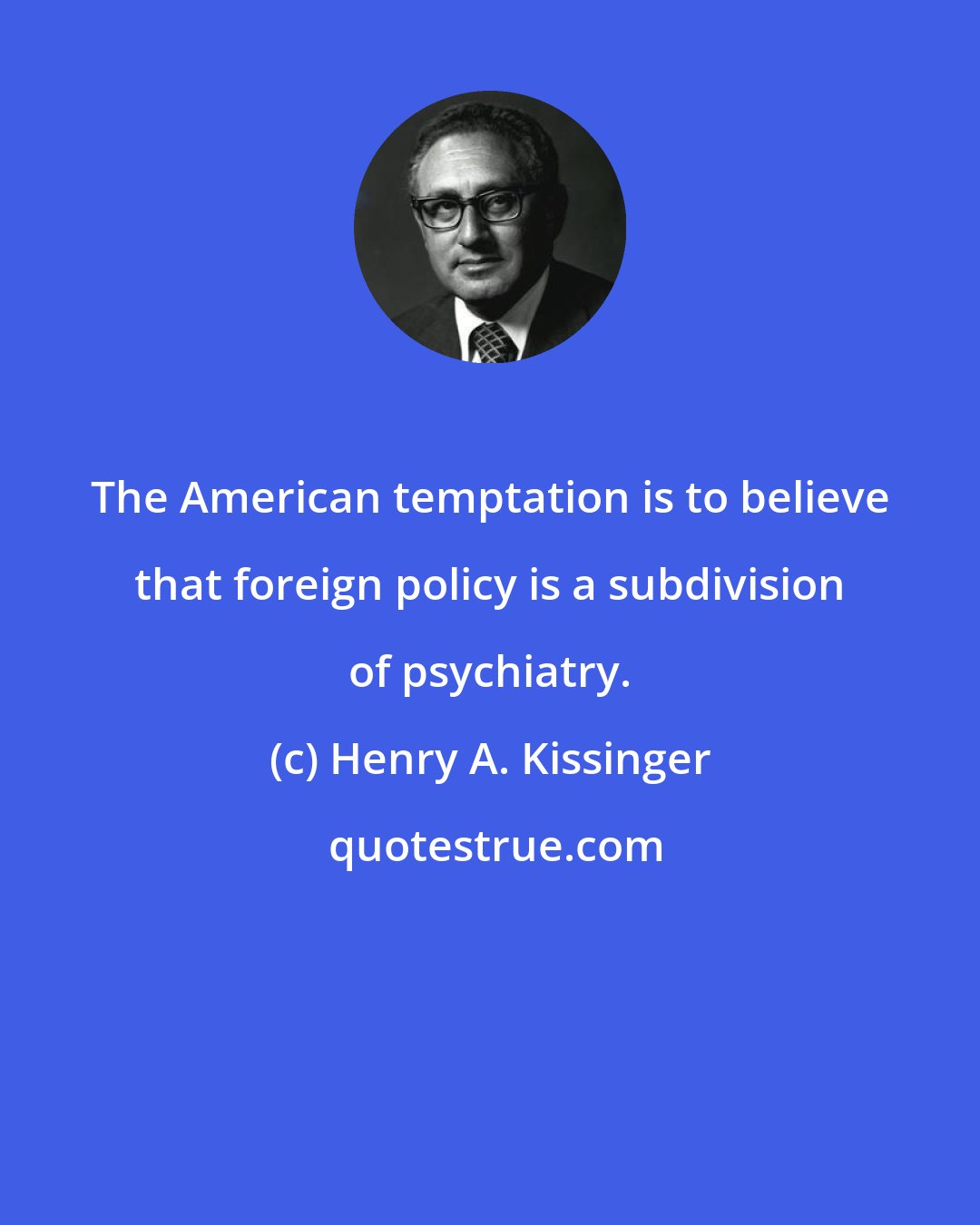 Henry A. Kissinger: The American temptation is to believe that foreign policy is a subdivision of psychiatry.