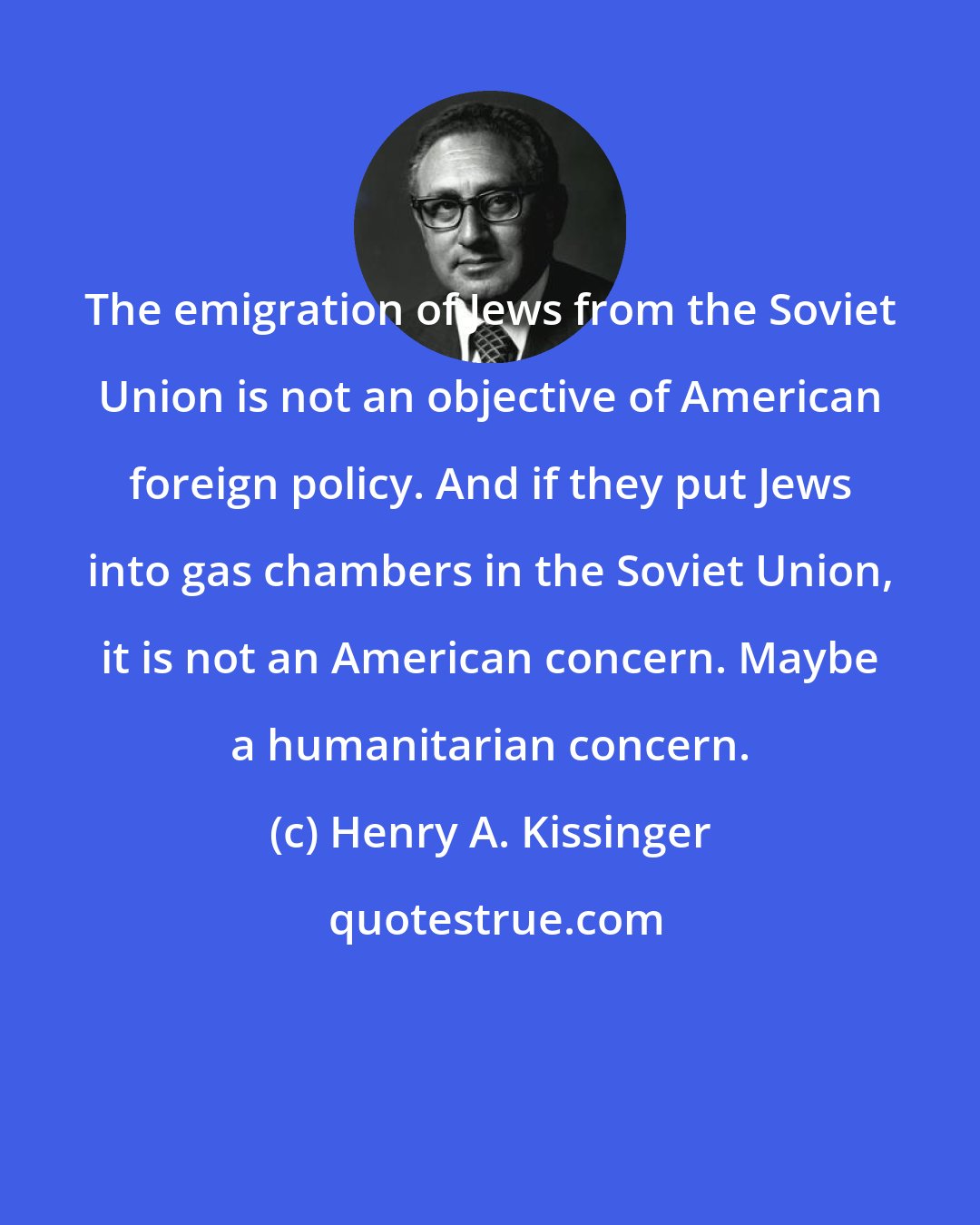 Henry A. Kissinger: The emigration of Jews from the Soviet Union is not an objective of American foreign policy. And if they put Jews into gas chambers in the Soviet Union, it is not an American concern. Maybe a humanitarian concern.