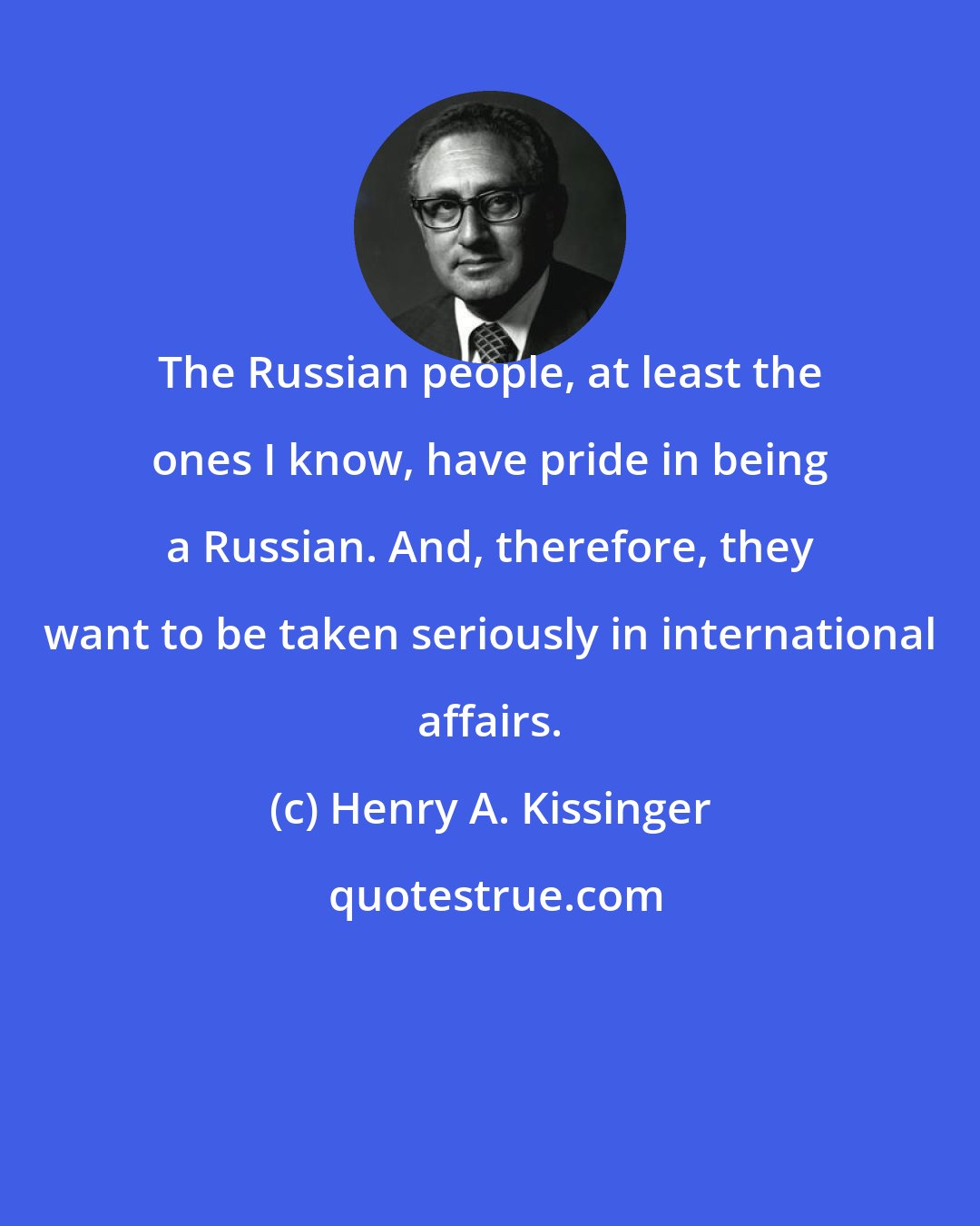 Henry A. Kissinger: The Russian people, at least the ones I know, have pride in being a Russian. And, therefore, they want to be taken seriously in international affairs.