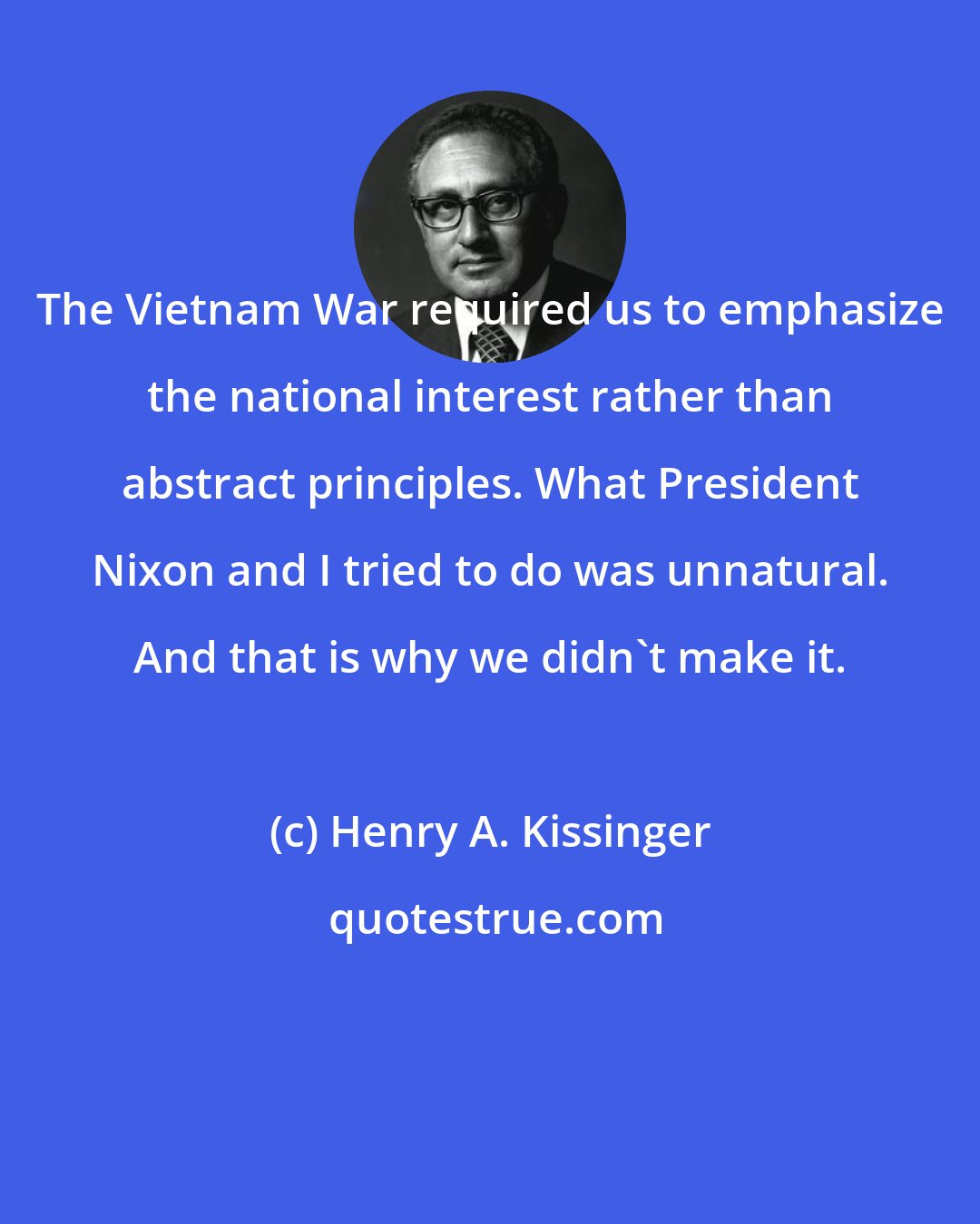 Henry A. Kissinger: The Vietnam War required us to emphasize the national interest rather than abstract principles. What President Nixon and I tried to do was unnatural. And that is why we didn't make it.