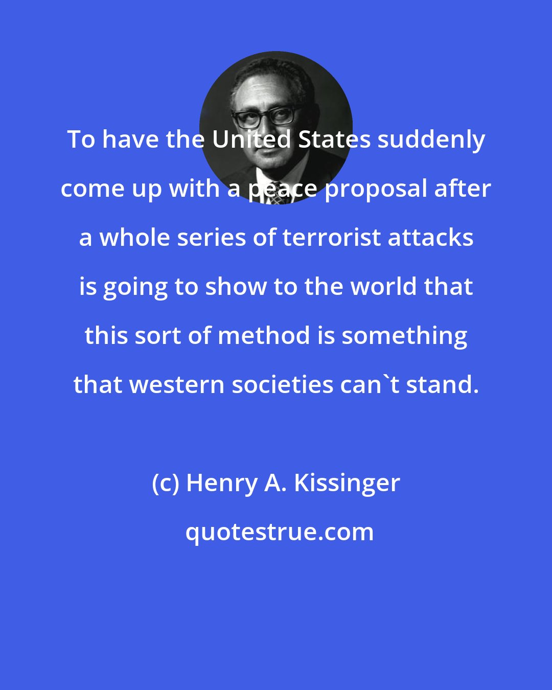Henry A. Kissinger: To have the United States suddenly come up with a peace proposal after a whole series of terrorist attacks is going to show to the world that this sort of method is something that western societies can't stand.