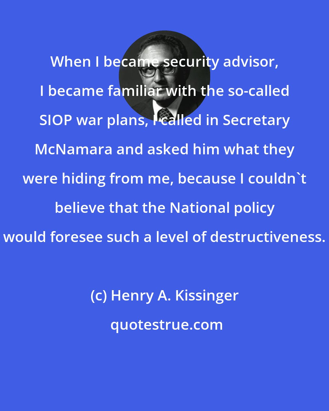 Henry A. Kissinger: When I became security advisor, I became familiar with the so-called SIOP war plans, I called in Secretary McNamara and asked him what they were hiding from me, because I couldn't believe that the National policy would foresee such a level of destructiveness.