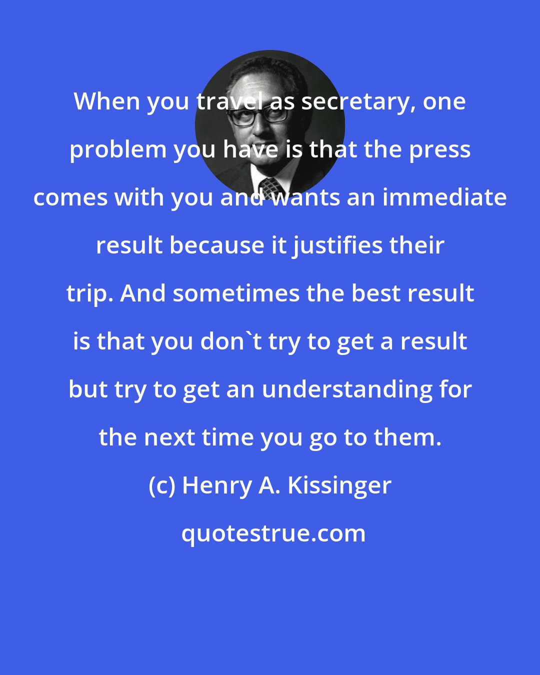 Henry A. Kissinger: When you travel as secretary, one problem you have is that the press comes with you and wants an immediate result because it justifies their trip. And sometimes the best result is that you don't try to get a result but try to get an understanding for the next time you go to them.