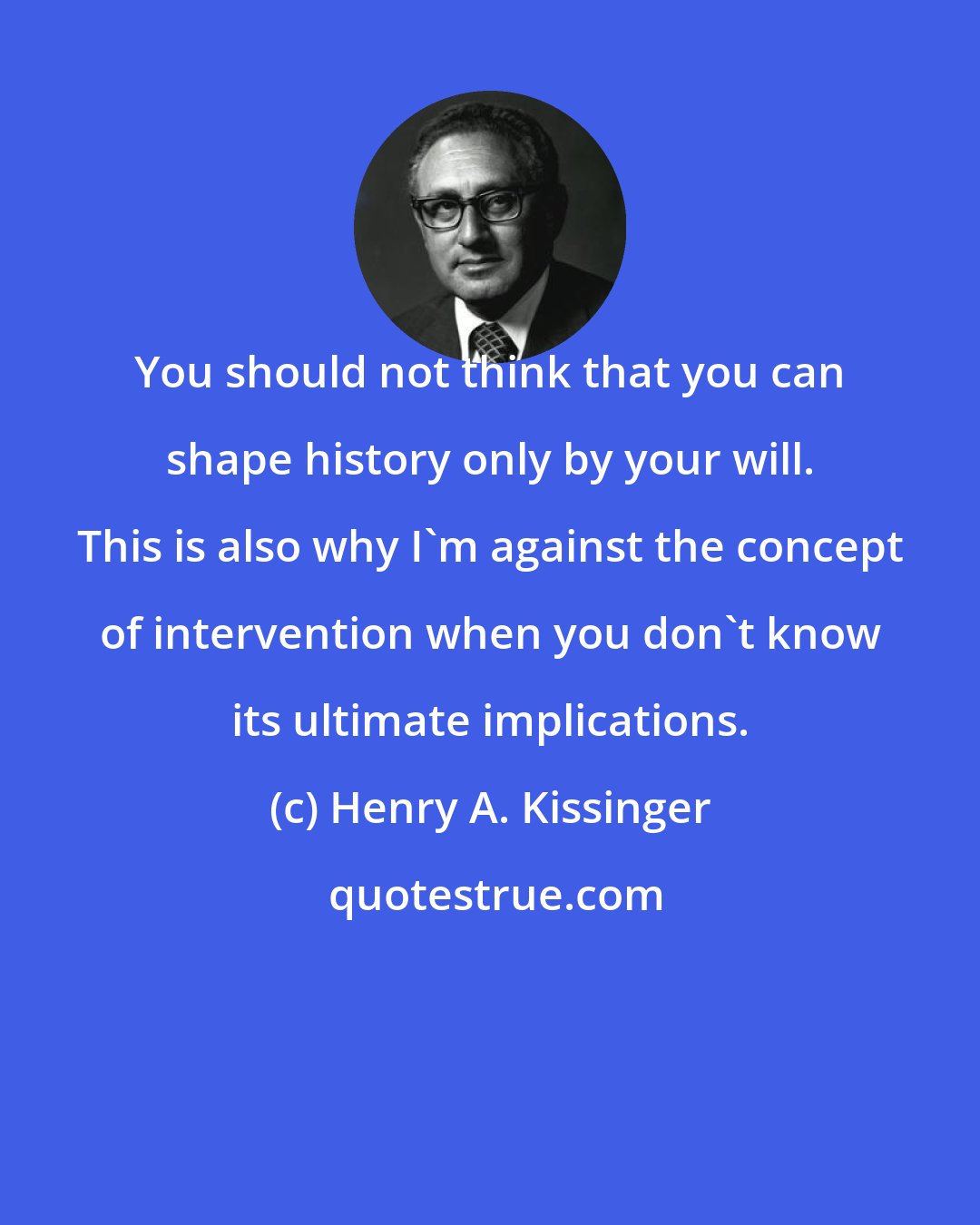 Henry A. Kissinger: You should not think that you can shape history only by your will. This is also why I'm against the concept of intervention when you don't know its ultimate implications.