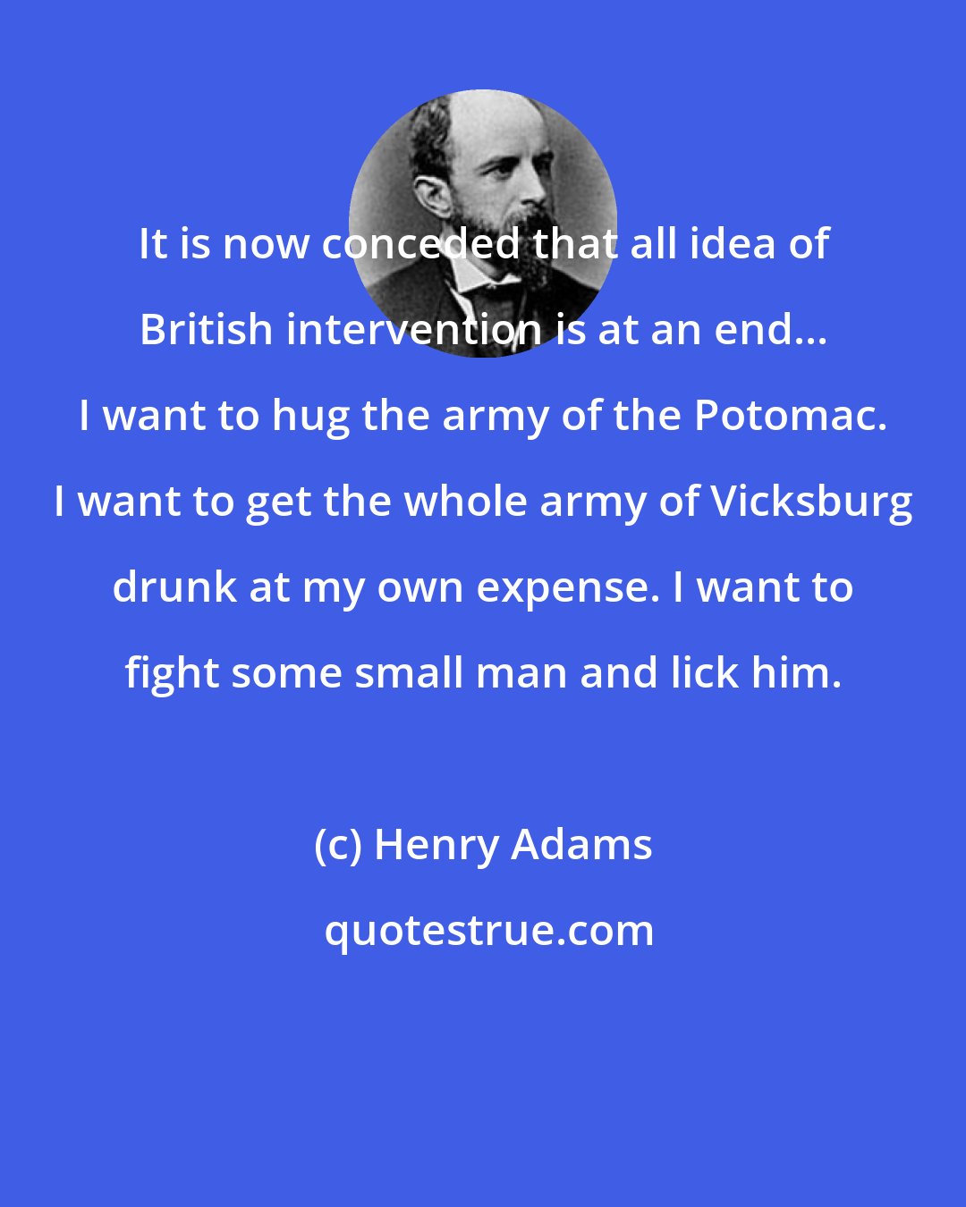 Henry Adams: It is now conceded that all idea of British intervention is at an end... I want to hug the army of the Potomac. I want to get the whole army of Vicksburg drunk at my own expense. I want to fight some small man and lick him.