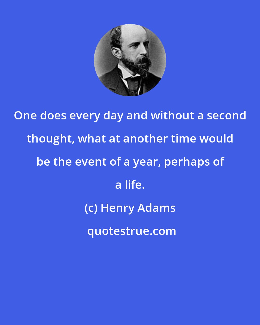 Henry Adams: One does every day and without a second thought, what at another time would be the event of a year, perhaps of a life.