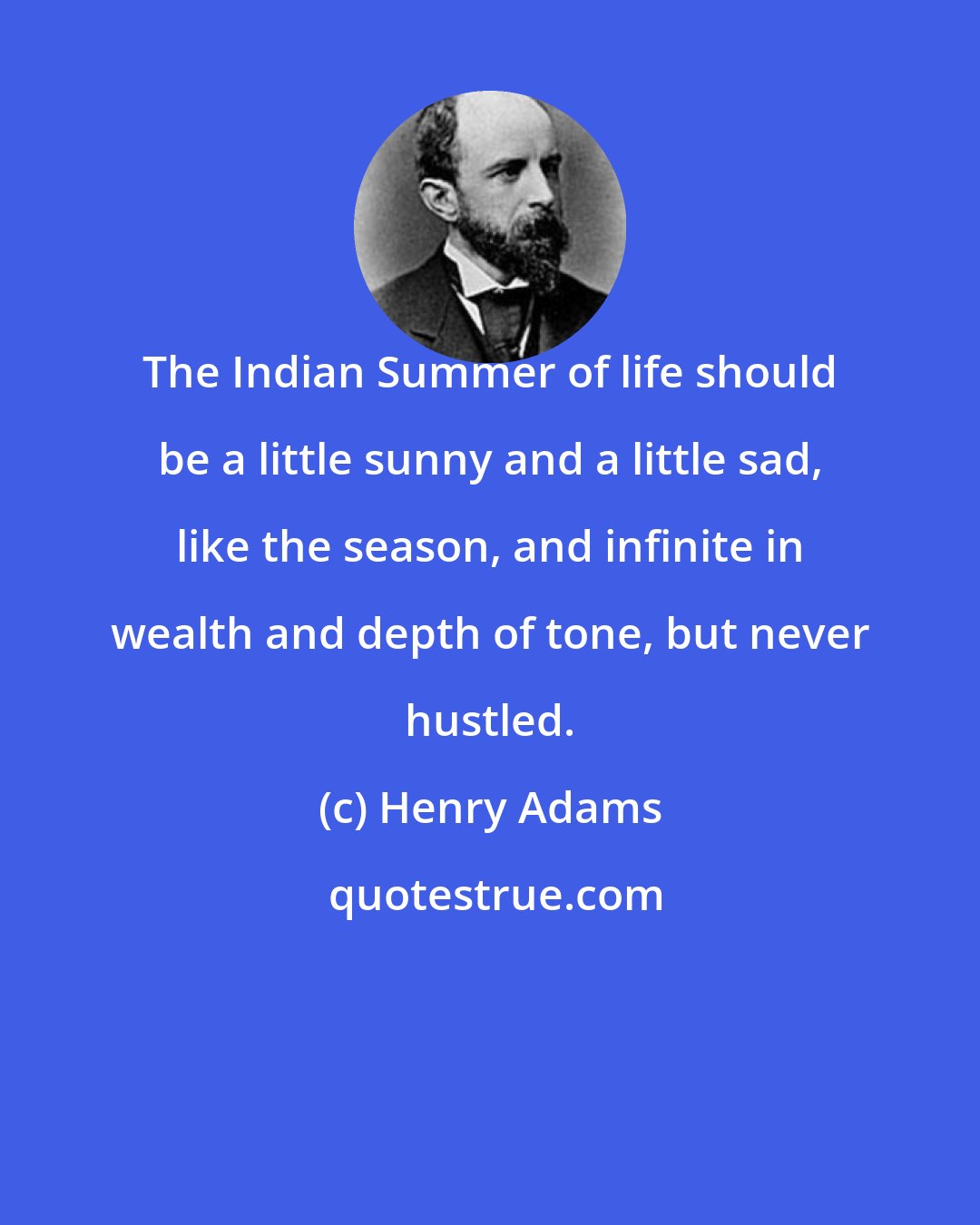 Henry Adams: The Indian Summer of life should be a little sunny and a little sad, like the season, and infinite in wealth and depth of tone, but never hustled.