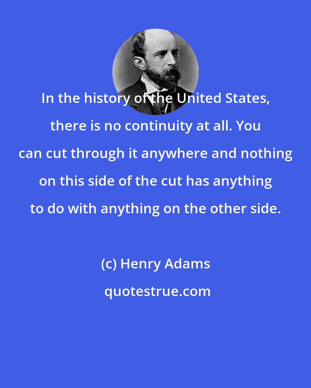 Henry Adams: In the history of the United States, there is no continuity at all. You can cut through it anywhere and nothing on this side of the cut has anything to do with anything on the other side.