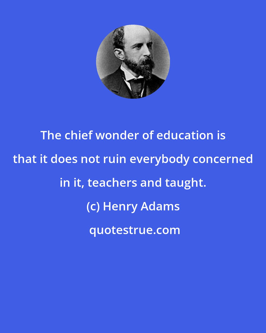 Henry Adams: The chief wonder of education is that it does not ruin everybody concerned in it, teachers and taught.