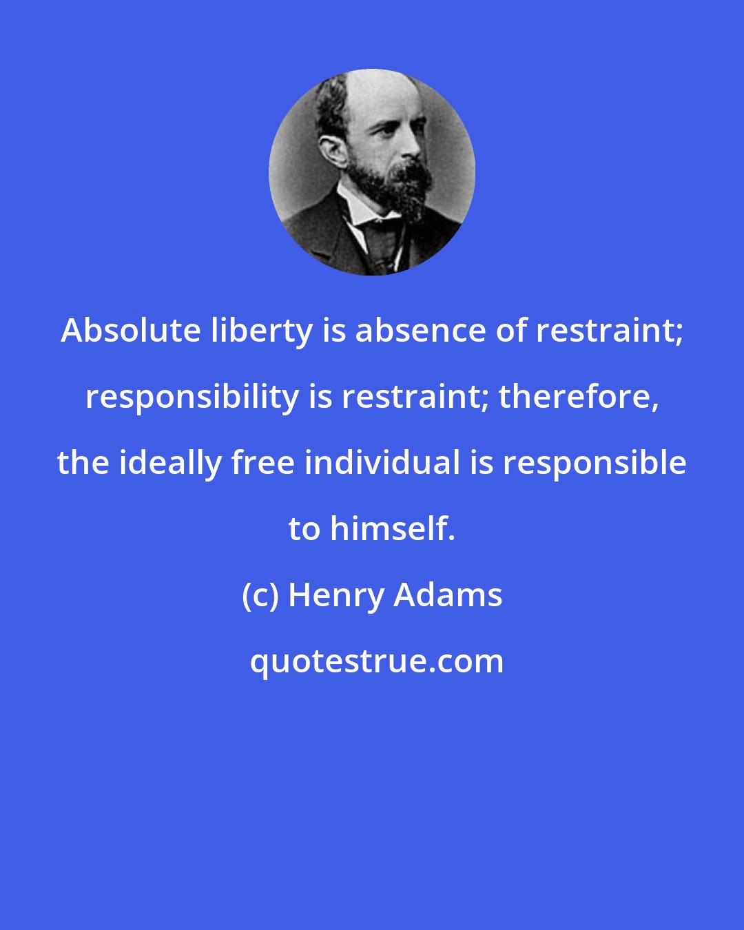 Henry Adams: Absolute liberty is absence of restraint; responsibility is restraint; therefore, the ideally free individual is responsible to himself.