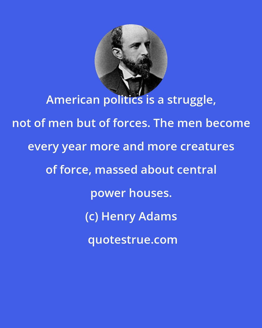 Henry Adams: American politics is a struggle, not of men but of forces. The men become every year more and more creatures of force, massed about central power houses.