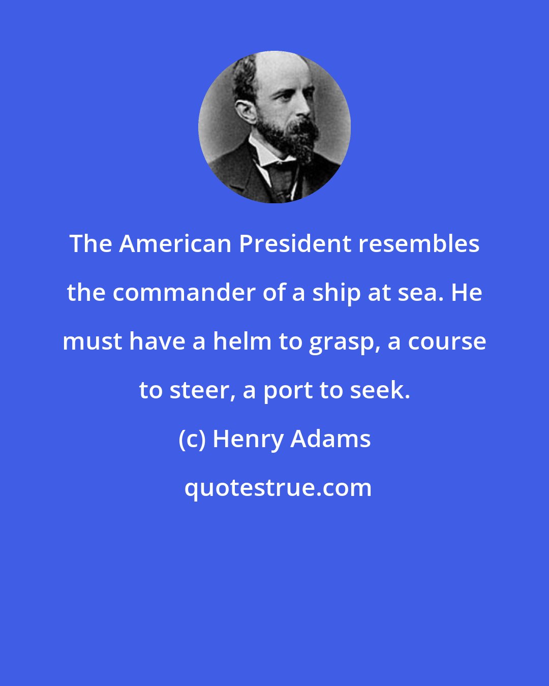 Henry Adams: The American President resembles the commander of a ship at sea. He must have a helm to grasp, a course to steer, a port to seek.