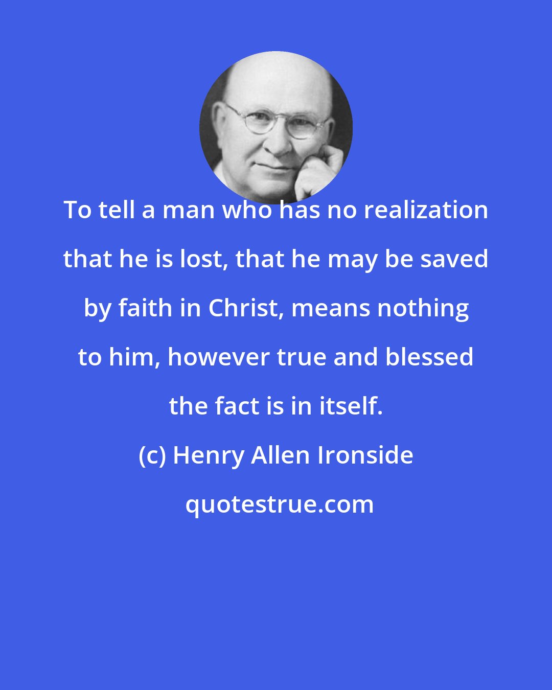 Henry Allen Ironside: To tell a man who has no realization that he is lost, that he may be saved by faith in Christ, means nothing to him, however true and blessed the fact is in itself.