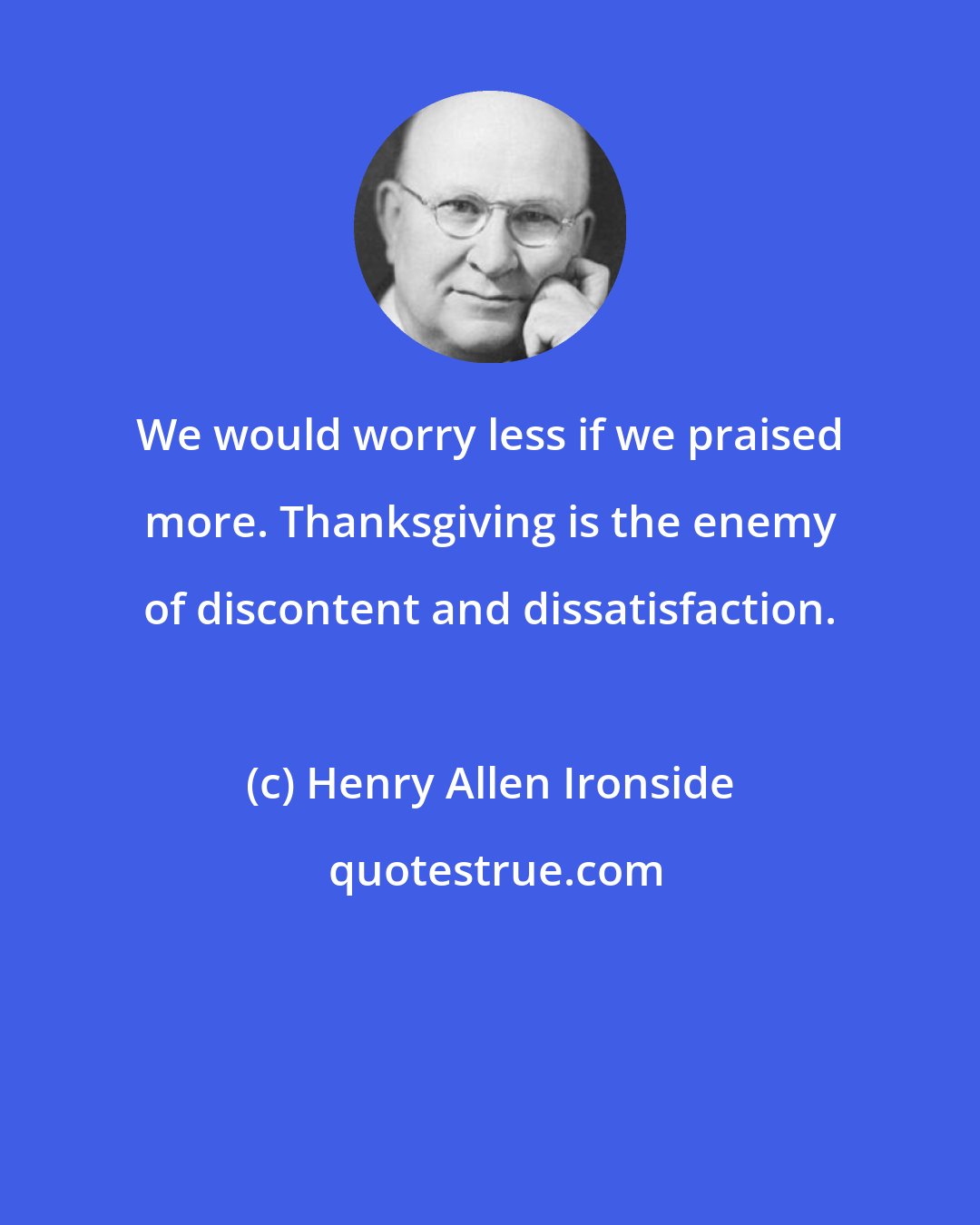 Henry Allen Ironside: We would worry less if we praised more. Thanksgiving is the enemy of discontent and dissatisfaction.